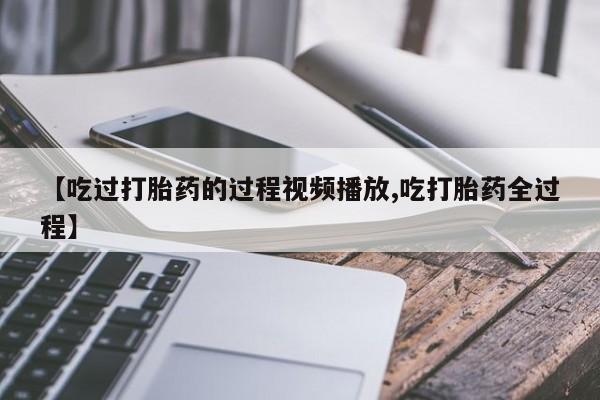 打胎药专卖微信方式【吃过打胎药的过程视频播放,吃打胎药全过程】