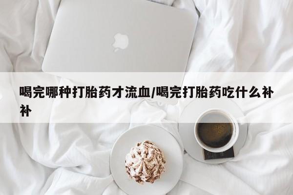 打胎药专卖微信方式喝完哪种打胎药才流血/喝完打胎药吃什么补补