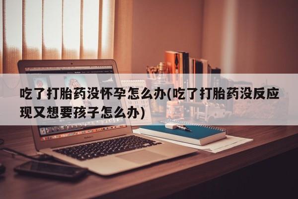 打胎药专卖微信方式吃了打胎药没怀孕怎么办(吃了打胎药没反应现又想要孩子怎么办)