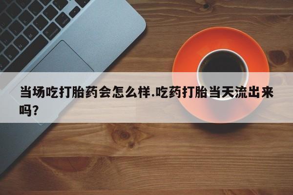 打胎药专卖微信方式当场吃打胎药会怎么样.吃药打胎当天流出来吗？