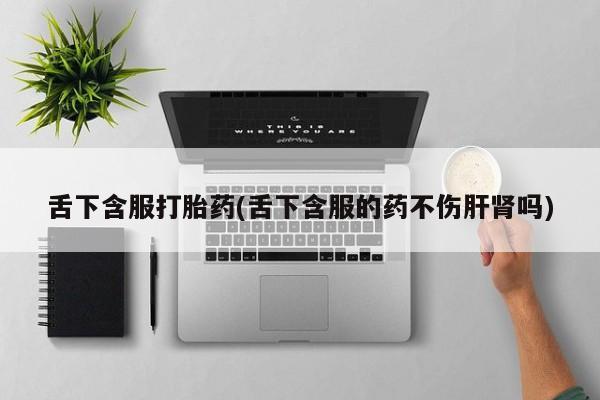 打胎药专卖微信方式舌下含服打胎药(舌下含服的药不伤肝肾吗)