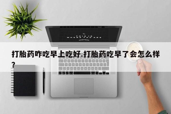 打胎药专卖微信方式打胎药咋吃早上吃好.打胎药吃早了会怎么样？