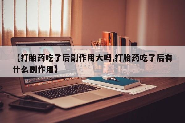 打胎药专卖微信方式【打胎药吃了后副作用大吗,打胎药吃了后有什么副作用】