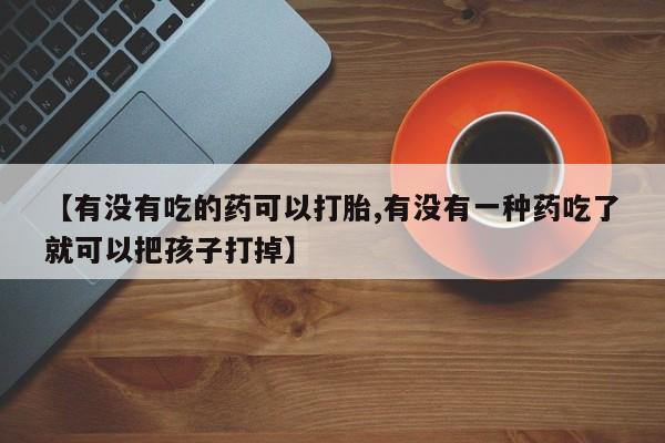 打胎药专卖微信方式【有没有吃的药可以打胎,有没有一种药吃了就可以把孩子打掉】