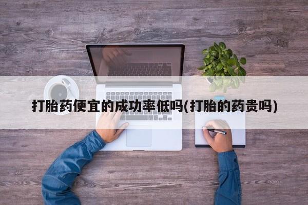 打胎药专卖微信方式打胎药便宜的成功率低吗(打胎的药贵吗)