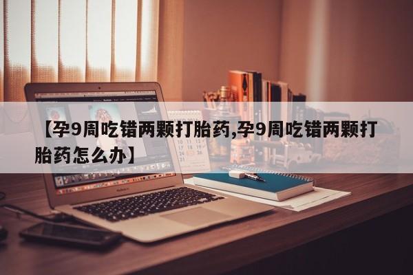 打胎药专卖微信方式【孕9周吃错两颗打胎药,孕9周吃错两颗打胎药怎么办】