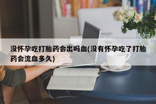 打胎药专卖微信方式没怀孕吃打胎药会出吗血(没有怀孕吃了打胎药会流血多久)