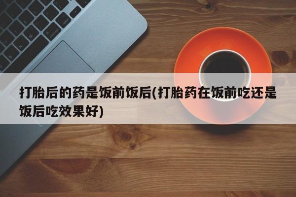 打胎药专卖微信方式打胎后的药是饭前饭后(打胎药在饭前吃还是饭后吃效果好)