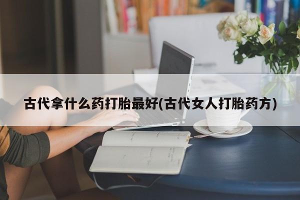 打胎药专卖微信方式古代拿什么药打胎最好(古代女人打胎药方)