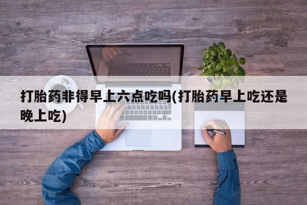 打胎药专卖微信方式打胎药非得早上六点吃吗(打胎药早上吃还是晚上吃)