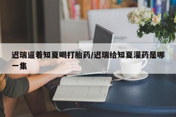 打胎药专卖微信方式迟瑞逼着知夏喝打胎药/迟瑞给知夏灌药是哪一集