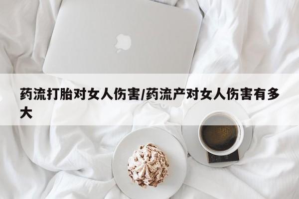 打胎药专卖微信方式药流打胎对女人伤害/药流产对女人伤害有多大