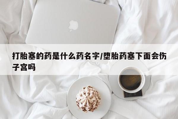 打胎药专卖微信方式打胎塞的药是什么药名字/堕胎药塞下面会伤子宫吗