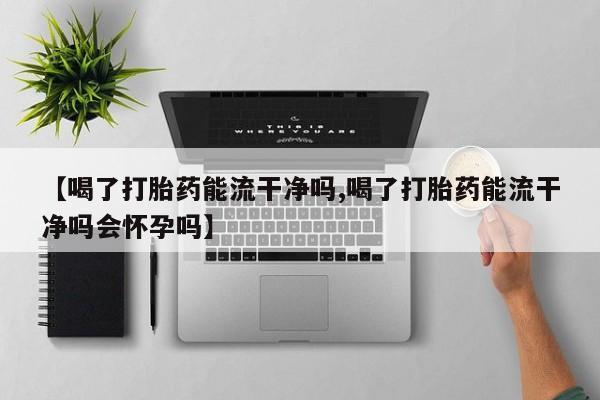 打胎药专卖微信方式【喝了打胎药能流干净吗,喝了打胎药能流干净吗会怀孕吗】