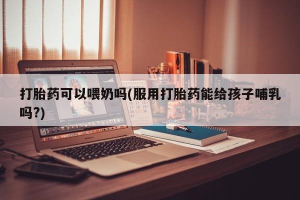 打胎药专卖微信方式打胎药可以喂奶吗(服用打胎药能给孩子哺乳吗?)