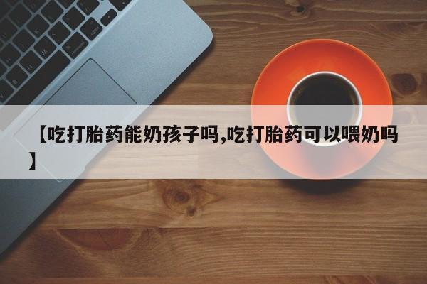 打胎药专卖微信方式【吃打胎药能奶孩子吗,吃打胎药可以喂奶吗】