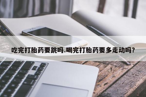 打胎药专卖微信方式吃完打胎药要跳吗.喝完打胎药要多走动吗？