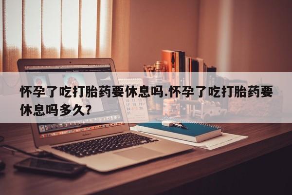 打胎药专卖微信方式怀孕了吃打胎药要休息吗.怀孕了吃打胎药要休息吗多久？