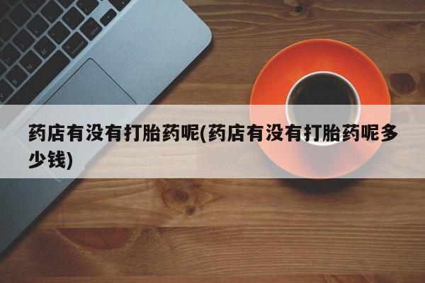 打胎药专卖微信方式药店有没有打胎药呢(药店有没有打胎药呢多少钱)