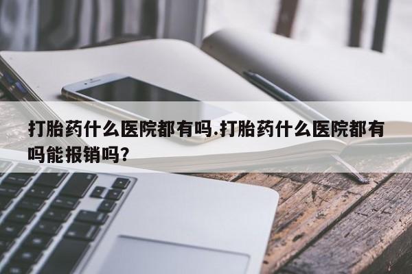 打胎药专卖微信方式打胎药什么医院都有吗.打胎药什么医院都有吗能报销吗？
