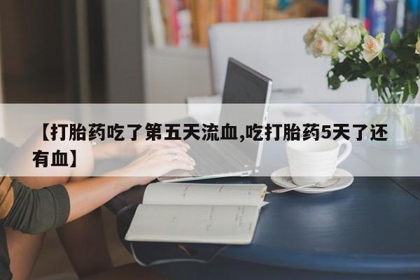 打胎药专卖微信方式【打胎药吃了第五天流血,吃打胎药5天了还有血】