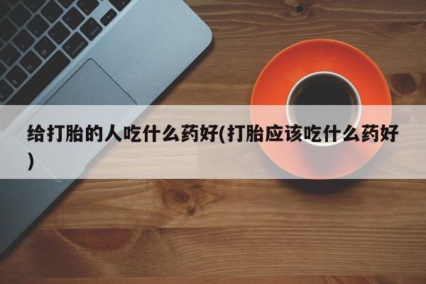 打胎药专卖微信方式给打胎的人吃什么药好(打胎应该吃什么药好)