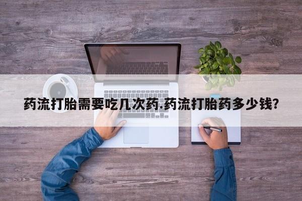 打胎药专卖微信方式药流打胎需要吃几次药.药流打胎药多少钱？