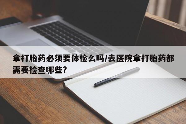 打胎药专卖微信方式拿打胎药必须要体检么吗/去医院拿打胎药都需要检查哪些?
