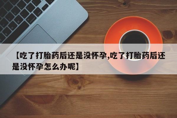 打胎药专卖微信方式【吃了打胎药后还是没怀孕,吃了打胎药后还是没怀孕怎么办呢】
