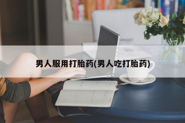打胎药专卖微信方式男人服用打胎药(男人吃打胎药)