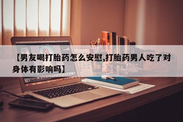 打胎药专卖微信方式【男友喝打胎药怎么安慰,打胎药男人吃了对身体有影响吗】