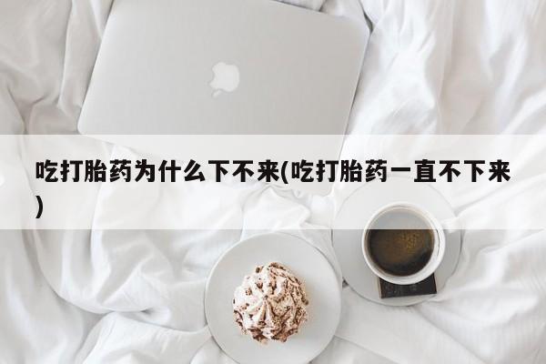打胎药专卖微信方式吃打胎药为什么下不来(吃打胎药一直不下来)