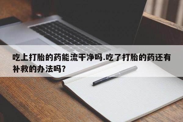 打胎药专卖微信方式吃上打胎的药能流干净吗.吃了打胎的药还有补救的办法吗？