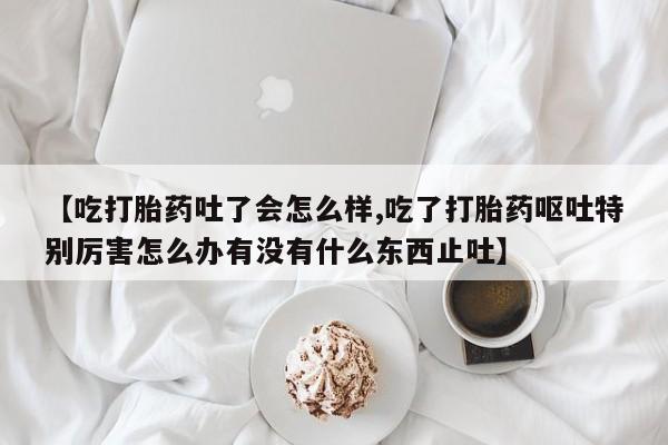 打胎药专卖微信方式【吃打胎药吐了会怎么样,吃了打胎药呕吐特别厉害怎么办有没有什么东西止吐】