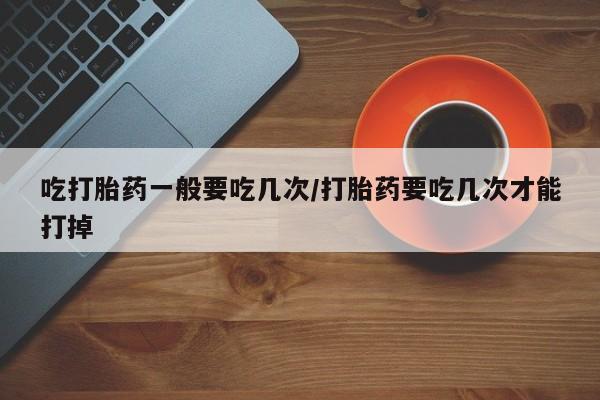 打胎药专卖微信方式吃打胎药一般要吃几次/打胎药要吃几次才能打掉