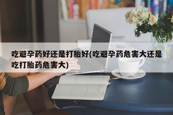 打胎药专卖微信方式吃避孕药好还是打胎好(吃避孕药危害大还是吃打胎药危害大)