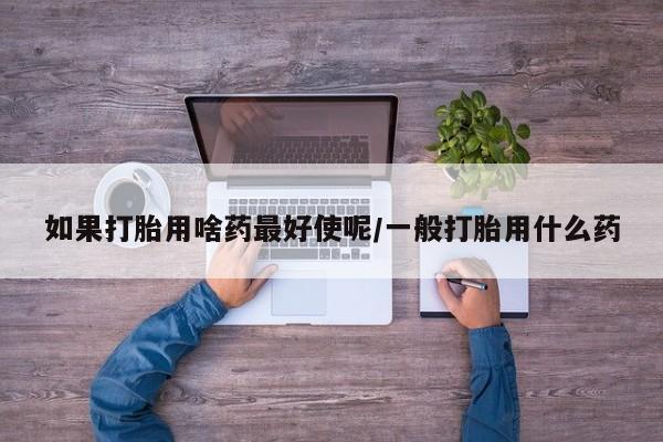 打胎药专卖微信方式如果打胎用啥药最好使呢/一般打胎用什么药