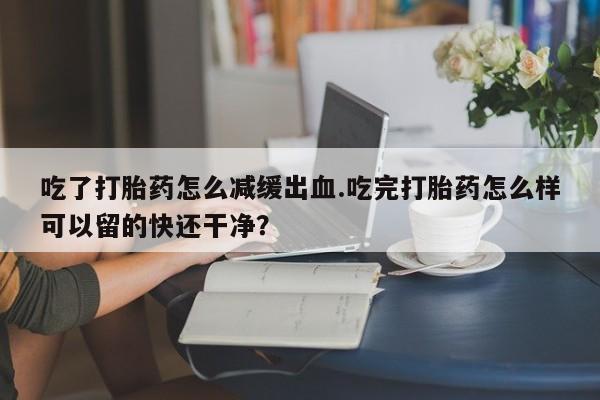 打胎药专卖微信方式吃了打胎药怎么减缓出血.吃完打胎药怎么样可以留的快还干净？