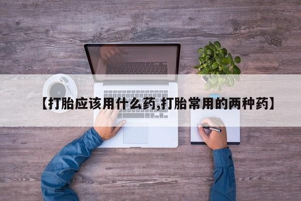 打胎药专卖微信方式【打胎应该用什么药,打胎常用的两种药】