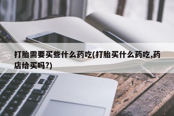 打胎药专卖微信方式打胎需要买些什么药吃(打胎买什么药吃,药店给买吗?)