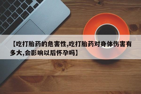 打胎药专卖微信方式【吃打胎药的危害性,吃打胎药对身体伤害有多大,会影响以后怀孕吗】