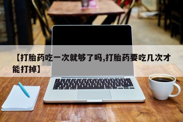 打胎药专卖微信方式【打胎药吃一次就够了吗,打胎药要吃几次才能打掉】