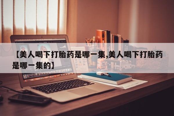 打胎药专卖微信方式【美人喝下打胎药是哪一集,美人喝下打胎药是哪一集的】