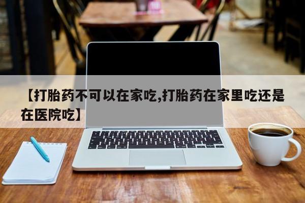 打胎药专卖微信方式【打胎药不可以在家吃,打胎药在家里吃还是在医院吃】