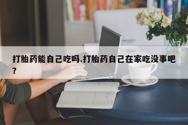 打胎药专卖微信方式打胎药能自己吃吗.打胎药自己在家吃没事吧？