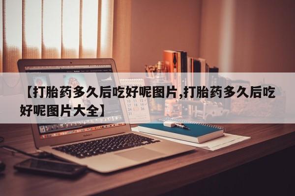 打胎药专卖微信方式【打胎药多久后吃好呢图片,打胎药多久后吃好呢图片大全】