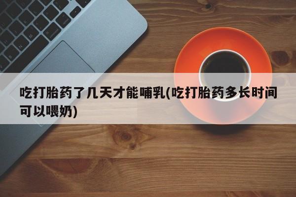 打胎药专卖微信方式吃打胎药了几天才能哺乳(吃打胎药多长时间可以喂奶)