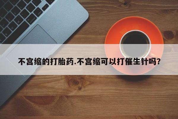 打胎药专卖微信方式不宫缩的打胎药.不宫缩可以打催生针吗？