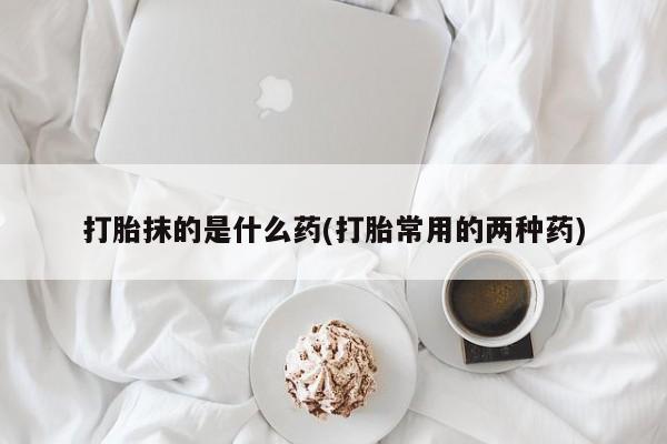 打胎药专卖微信方式打胎抹的是什么药(打胎常用的两种药)