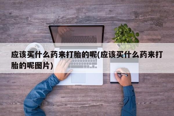 打胎药专卖微信方式应该买什么药来打胎的呢(应该买什么药来打胎的呢图片)